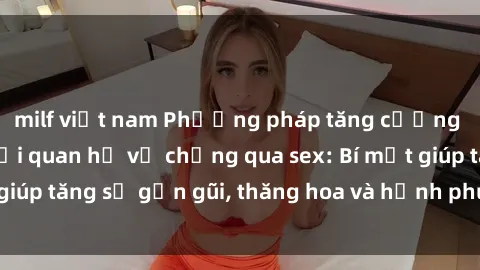 milf việt nam Phương pháp tăng cường gắn kết trong mối quan hệ vợ chồng qua sex: Bí mật giúp tăng sự gần gũi, thăng hoa và hạnh phúc cho cặp đôi