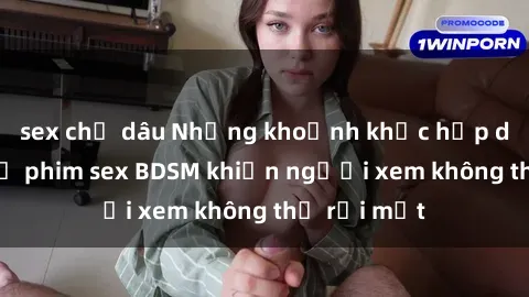 sex chị dâu Những khoảnh khắc hấp dẫn trong bộ phim sex BDSM khiến người xem không thể rời mắt