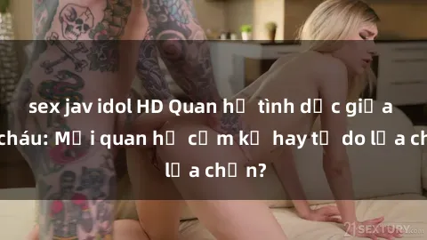 sex jav idol HD Quan hệ tình dục giữa ông cháu: Mối quan hệ cấm kỵ hay tự do lựa chọn?