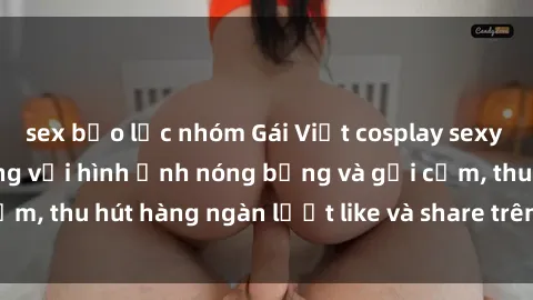 sex bạo lực nhóm Gái Việt cosplay sexy khiến fan phát cuồng với hình ảnh nóng bỏng và gợi cảm, thu hút hàng ngàn lượt like và share trên mạng xã hội.