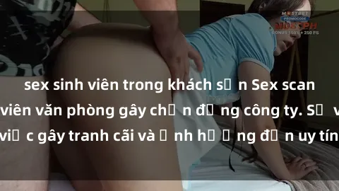 sex sinh viên trong khách sạn Sex scandal của nữ nhân viên văn phòng gây chấn động công ty. Sự việc gây tranh cãi và ảnh hưởng đến uy tín của doanh nghiệp.