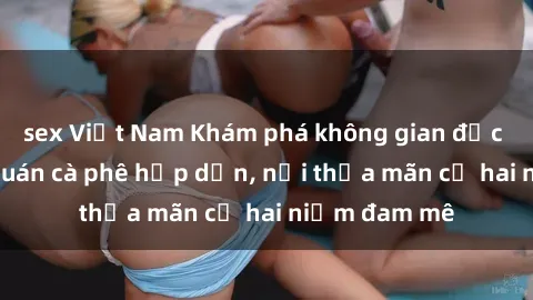 sex Việt Nam Khám phá không gian độc đáo tại sex quán cà phê hấp dẫn, nơi thỏa mãn cả hai niềm đam mê