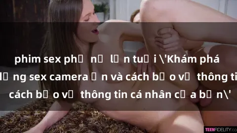 phim sex phụ nữ lớn tuổi 'Khám phá nguy cơ của việc sử dụng sex camera ẩn và cách bảo vệ thông tin cá nhân của bạn'