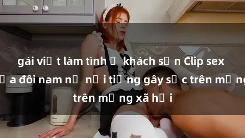 gái việt làm tình ở khách sạn Clip sex bị lộ của đôi nam nữ nổi tiếng gây sốc trên mạng xã hội