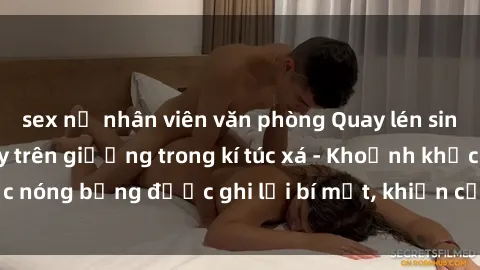 sex nữ nhân viên văn phòng Quay lén sinh viên làm tình ngay trên giường trong kí túc xá - Khoảnh khắc nóng bỏng được ghi lại bí mật, khiến cả trường học xôn xao.