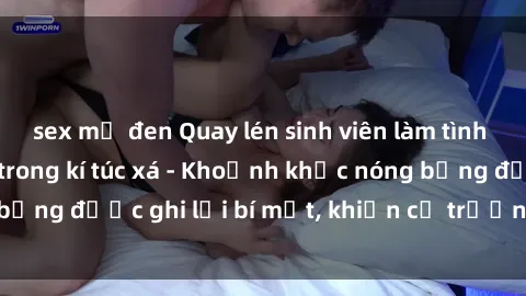 sex mỹ đen Quay lén sinh viên làm tình ngay trên giường trong kí túc xá - Khoảnh khắc nóng bỏng được ghi lại bí mật, khiến cả trường học xôn xao.