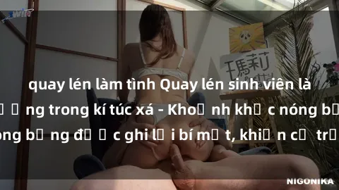 quay lén làm tình Quay lén sinh viên làm tình ngay trên giường trong kí túc xá - Khoảnh khắc nóng bỏng được ghi lại bí mật, khiến cả trường học xôn xao.