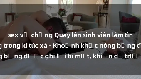 sex vợ chồng Quay lén sinh viên làm tình ngay trên giường trong kí túc xá - Khoảnh khắc nóng bỏng được ghi lại bí mật, khiến cả trường học xôn xao.