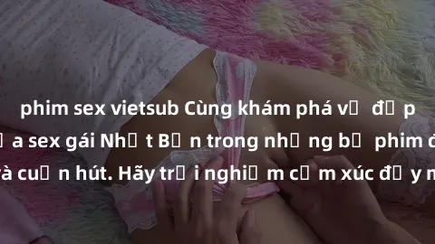 phim sex vietsub Cùng khám phá vẻ đẹp và sức gợi cảm của sex gái Nhật Bản trong những bộ phim đầy nghệ thuật và cuốn hút. Hãy trải nghiệm cảm xúc đầy mới mẻ và sống động từ những cảnh quay tinh tế và 