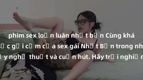 phim sex loạn luân nhật bản Cùng khám phá vẻ đẹp và sức gợi cảm của sex gái Nhật Bản trong những bộ phim đầy nghệ thuật và cuốn hút. Hãy trải nghiệm cảm xúc đầy mới mẻ và sống động từ những cảnh quay 