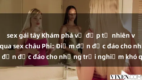 sex gái tây Khám phá vẻ đẹp tự nhiên và văn hóa đa dạng qua sex châu Phi: Điểm đến độc đáo cho những trải nghiệm khó quên