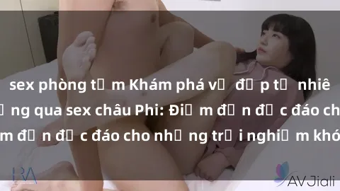 sex phòng tắm Khám phá vẻ đẹp tự nhiên và văn hóa đa dạng qua sex châu Phi: Điểm đến độc đáo cho những trải nghiệm khó quên