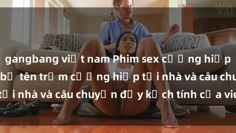 gangbang việt nam Phim sex cưỡng hiếp vietsub: Nữ sinh bị tên trộm cưỡng hiếp tại nhà và câu chuyện đầy kịch tính của vietsub