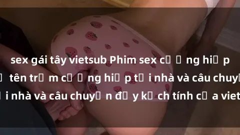 sex gái tây vietsub Phim sex cưỡng hiếp vietsub: Nữ sinh bị tên trộm cưỡng hiếp tại nhà và câu chuyện đầy kịch tính của vietsub