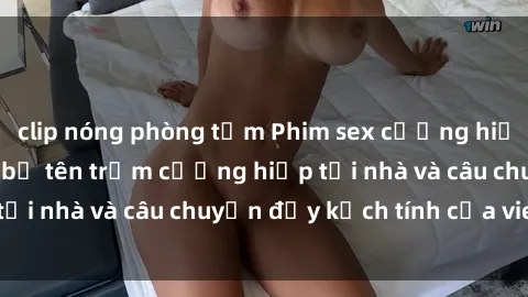 clip nóng phòng tắm Phim sex cưỡng hiếp vietsub: Nữ sinh bị tên trộm cưỡng hiếp tại nhà và câu chuyện đầy kịch tính của vietsub