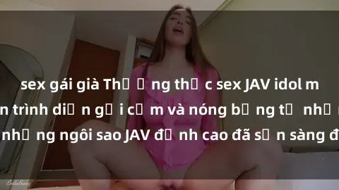 sex gái già Thưởng thức sex JAV idol miễn phí: Những màn trình diễn gợi cảm và nóng bỏng từ những ngôi sao JAV đỉnh cao đã sẵn sàng để bạn khám phá.