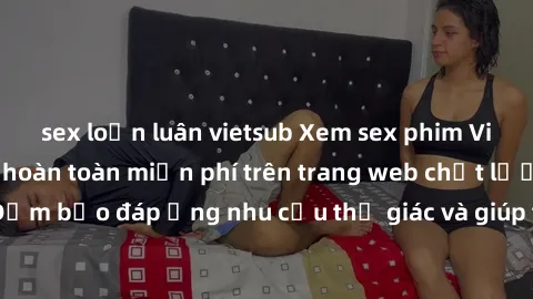sex loạn luân vietsub Xem sex phim Việt Nam không che hoàn toàn miễn phí trên trang web chất lượng cao. Đảm bảo đáp ứng nhu cầu thị giác và giúp thỏa mãn mong muốn của bạn.