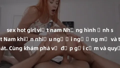 sex hot girl việt nam Những hình ảnh sex gái sinh viên Việt Nam khiến nhiều người ngưỡng mộ và thèm khát. Cùng khám phá vẻ đẹp gợi cảm và quyến rũ của những cô gái trẻ này.