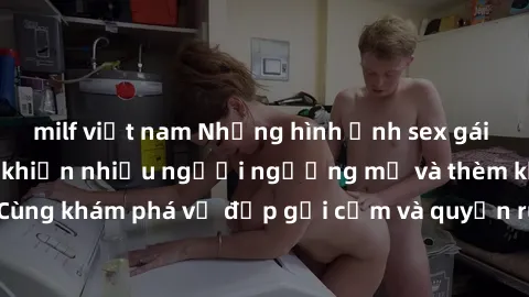 milf việt nam Những hình ảnh sex gái sinh viên Việt Nam khiến nhiều người ngưỡng mộ và thèm khát. Cùng khám phá vẻ đẹp gợi cảm và quyến rũ của những cô gái trẻ này.