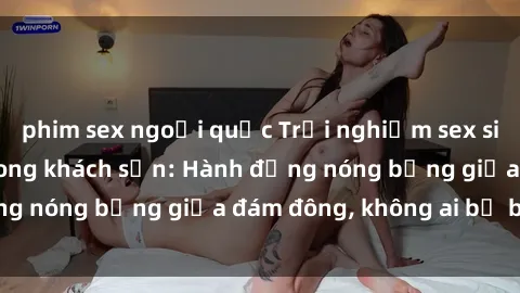 phim sex ngoại quốc Trải nghiệm sex sinh viên sôi động trong khách sạn: Hành động nóng bỏng giữa đám đông, không ai bị bỏ lỡ