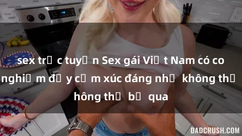 sex trực tuyến Sex gái Việt Nam có con: Trải nghiệm đầy cảm xúc đáng nhớ không thể bỏ qua