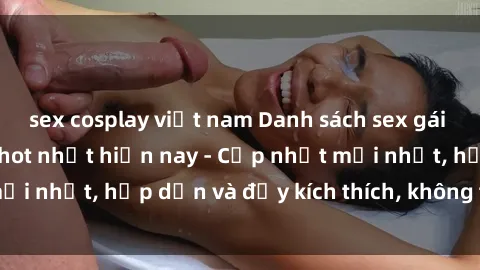 sex cosplay việt nam Danh sách sex gái Việt Nam sinh viên hot nhất hiện nay - Cập nhật mới nhất, hấp dẫn và đầy kích thích, không thể bỏ qua!
