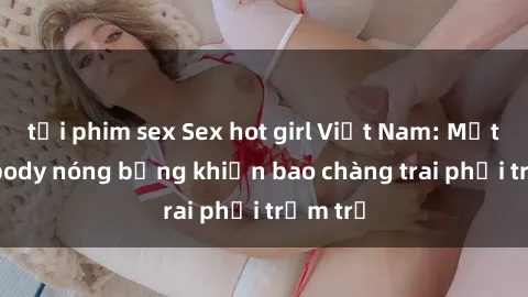 tải phim sex Sex hot girl Việt Nam: Mặt xinh, body nóng bỏng khiến bao chàng trai phải trầm trồ