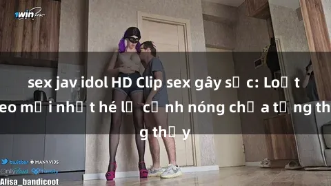 sex jav idol HD Clip sex gây sốc: Loạt video mới nhất hé lộ cảnh nóng chưa từng thấy