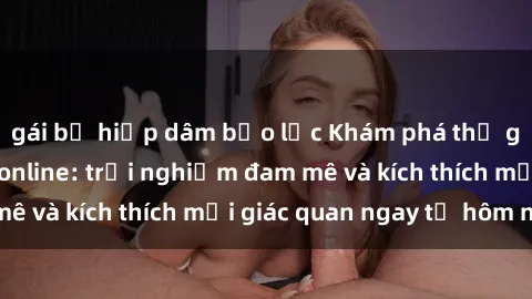 gái bị hiếp dâm bạo lực Khám phá thế giới mới của sex online: trải nghiệm đam mê và kích thích mọi giác quan ngay từ hôm nay!