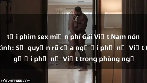 tải phim sex miễn phí Gái Việt Nam nóng bỏng khi làm tình: Sự quyến rũ của người phụ nữ Việt trong phòng ngủ