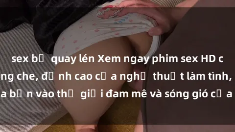 sex bị quay lén Xem ngay phim sex HD chất lượng cao không che, đỉnh cao của nghệ thuật làm tình, đưa bạn vào thế giới đam mê và sóng gió của tình yêu không giới hạn.