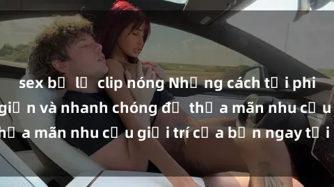 sex bị lộ clip nóng Những cách tải phim sex về máy đơn giản và nhanh chóng để thỏa mãn nhu cầu giải trí của bạn ngay tại nhà