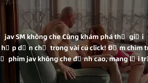 jav SM không che Cùng khám phá thế giới jav không che siêu hấp dẫn chỉ trong vài cú click! Đắm chìm trong những bộ phim jav không che đỉnh cao, mang lại trải nghiệm thú vị và đầy kích thích.