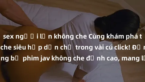 sex người lớn không che Cùng khám phá thế giới jav không che siêu hấp dẫn chỉ trong vài cú click! Đắm chìm trong những bộ phim jav không che đỉnh cao, mang lại trải nghiệm thú vị và đầy kích thích.