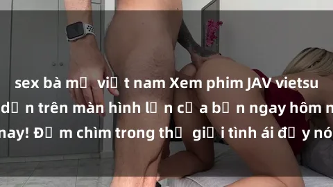 sex bà mẹ việt nam Xem phim JAV vietsub mới nhất và hấp dẫn trên màn hình lớn của bạn ngay hôm nay! Đắm chìm trong thế giới tình ái đầy nóng bỏng và kích thích.
