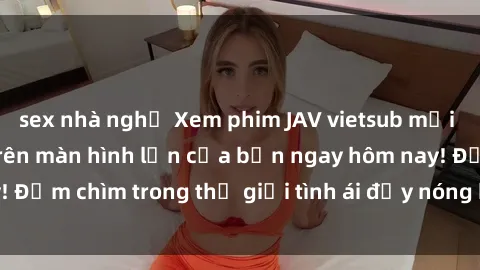 sex nhà nghỉ Xem phim JAV vietsub mới nhất và hấp dẫn trên màn hình lớn của bạn ngay hôm nay! Đắm chìm trong thế giới tình ái đầy nóng bỏng và kích thích.