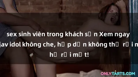 sex sinh viên trong khách sạn Xem ngay top jav idol không che, hấp dẫn không thể rời mắt!