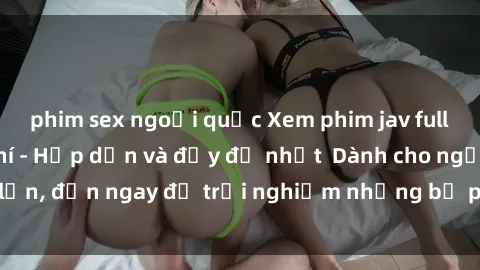 phim sex ngoại quốc Xem phim jav full HD online miễn phí - Hấp dẫn và đầy đủ nhất  Dành cho người lớn, đến ngay để trải nghiệm những bộ phim hấp dẫn và hấp dẫn.