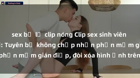 sex bị lộ clip nóng Clip sex sinh viên gây sốt mạng xã hội: Tuyên bố không chấp nhận phần mềm gián điệp, đòi xóa hình ảnh trên internet