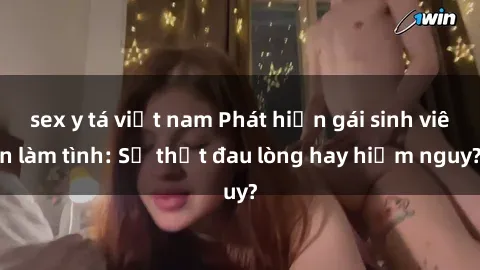 sex y tá việt nam Phát hiện gái sinh viên làm tình: Sự thật đau lòng hay hiểm nguy?
