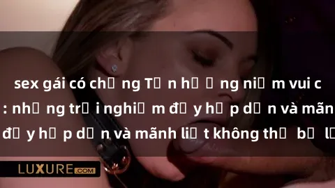 sex gái có chồng Tận hưởng niềm vui của sex với gái trẻ: những trải nghiệm đầy hấp dẫn và mãnh liệt không thể bỏ lỡ
