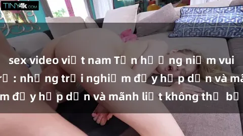sex video việt nam Tận hưởng niềm vui của sex với gái trẻ: những trải nghiệm đầy hấp dẫn và mãnh liệt không thể bỏ lỡ
