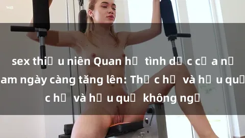 sex thiếu niên Quan hệ tình dục của nữ sinh Việt Nam ngày càng tăng lên: Thực hư và hậu quả không ngờ
