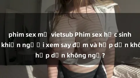 phim sex mỹ vietsub Phim sex học sinh: Điều gì khiến người xem say đắm và hấp dẫn không ngờ?