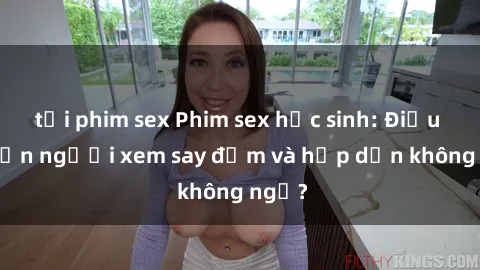 tải phim sex Phim sex học sinh: Điều gì khiến người xem say đắm và hấp dẫn không ngờ?
