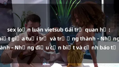 sex loạn luân vietsub Gái trẻ quan hệ: Mối quan hệ khác biệt giữa tuổi trẻ và trưởng thành - Những điều cần biết và cảnh báo từ chuyên gia