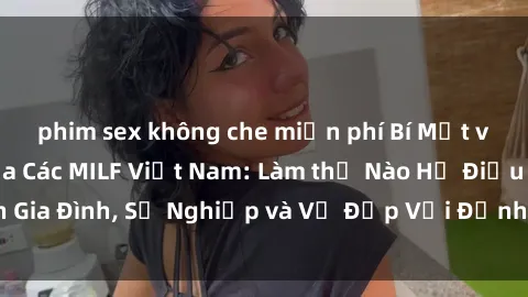 phim sex không che miễn phí Bí Mật về Cuộc Sống Của Các MILF Việt Nam: Làm thế Nào Họ Điều Hành Gia Đình, Sự Nghiệp và Vẻ Đẹp Với Định Hình Văn Hóa Đương Đại