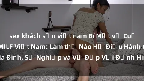 sex khách sạn việt nam Bí Mật về Cuộc Sống Của Các MILF Việt Nam: Làm thế Nào Họ Điều Hành Gia Đình, Sự Nghiệp và Vẻ Đẹp Với Định Hình Văn Hóa Đương Đại