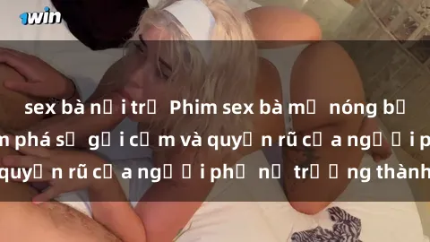 sex bà nội trợ Phim sex bà mẹ nóng bỏng: Hành trình khám phá sự gợi cảm và quyến rũ của người phụ nữ trưởng thành.
