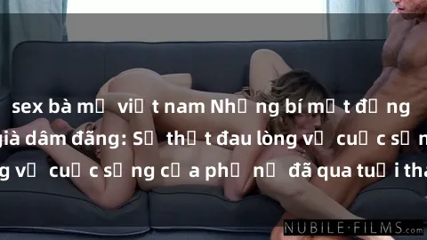 sex bà mẹ việt nam Những bí mật đằng sau vẻ ngoài gái già dâm đãng: Sự thật đau lòng về cuộc sống của phụ nữ đã qua tuổi thanh xuân